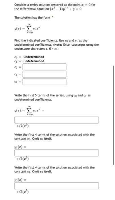 Consider a series solution centered at the point z = 0 for
the differential equation (²-1) +y=0
The solution has the form
3(2) - Cn2"
Find the indicated coefficients. Use co and c as the
undetermined coefficients. (Note: Enter subscripts using the
underscore character: c_0=co).
co undetermined
undetermined
C₂=
Write the first 5 terms of the series, using co and cas
undetermined coefficients.
y(z) = [C₁x²
n=0
+0(25)
Write the first 4 terms of the solution associated with the
constant ce. Omit co itself.
yı(z) =
+0(25)
Write the first 4 terms of the solution associated with the
constant ej. Omit c itself.
32(z) =
J
C4
11
+0(2³)