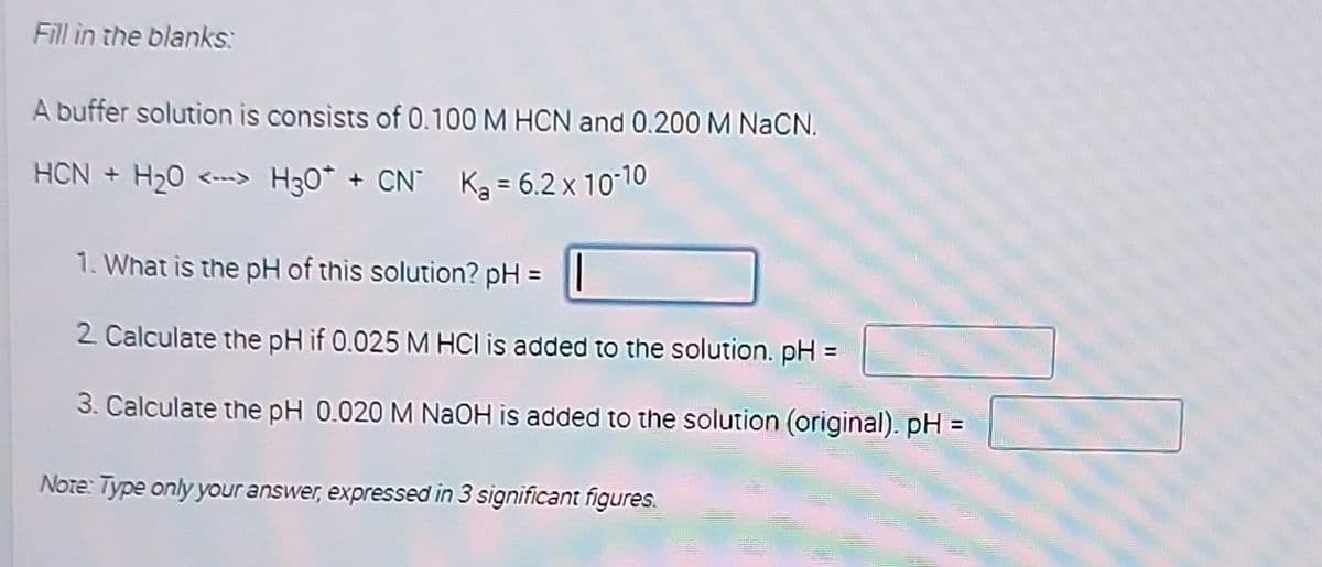 Fill in the blanks:
A buffer solution is consists of 0.100 M HCN and 0.200 M NaCN.
HCN + H₂0 <-> H30* + CN K₂ = 6.2 x 10-10
1. What is the pH of this solution? pH =
2. Calculate the pH if 0.025 M HCI is added to the solution. pH =
3. Calculate the pH 0.020 M NaOH is added to the solution (original). pH =
Note: Type only your answer, expressed in 3 significant figures.