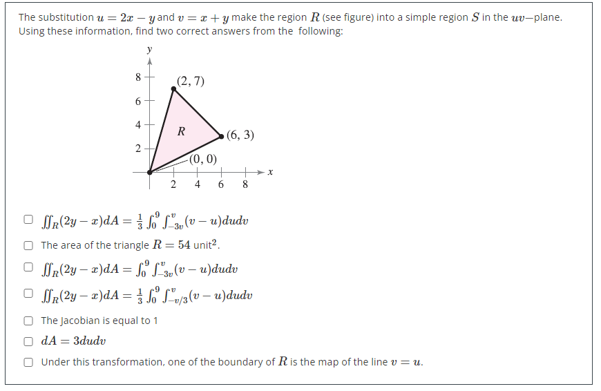 The substitution = 2xy and v= x + y make the region R (see figure) into a simple region S in the uv-plane.
Using these information, find two correct answers from the following:
y
(2,7)
R
(6, 3)
8
6
+
2
-(0, 0)
2
R(2y = x)dA = // foº
² (v – u)dudv
-3v
The area of the triangle R = 54 unit².
SR(2y-x)dA = f ² (v – u)dudv
-3v
R(2y − x)dA = // foº Lºv/3 (v – u)dudv
The Jacobian is equal to 1
OdA = 3dudv
Under this transformation, one of the boundary of R is the map of the line v = u.
X