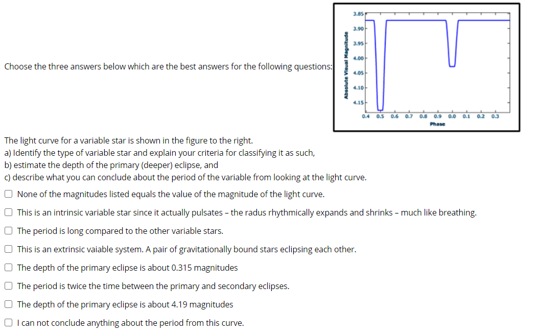 3.85
3.90-
3.95
4.00-
Choose the three answers below which are the best answers for the following questions:
4.05
4.10
4.15
0.4 0.5
0.6 0.7 0.8 0.9 0.0 0.1
0.2 0.3
Phase
The light curve for a variable star is shown in the figure to the right.
a) Identify the type of variable star and explain your criteria for classifying it as such,
b) estimate the depth of the primary (deeper) eclipse, and
c) describe what you can conclude about the period of the variable from looking at the light curve.
O None of the magnitudes listed equals the value of the magnitude of the light curve.
O This is an intrinsic variable star since it actually pulsates - the radus rhythmically expands and shrinks - much like breathing.
O The period is long compared to the other variable stars.
O This is an extrinsic vaiable system. A pair of gravitationally bound stars eclipsing each other.
O The depth of the primary eclipse is about 0.315 magnitudes
O The period is twice the time between the primary and secondary eclipses.
O The depth of the primary eclipse is about 4.19 magnitudes
O I can not conclude anything about the period from this curve.
absolute Visual Magnitude
