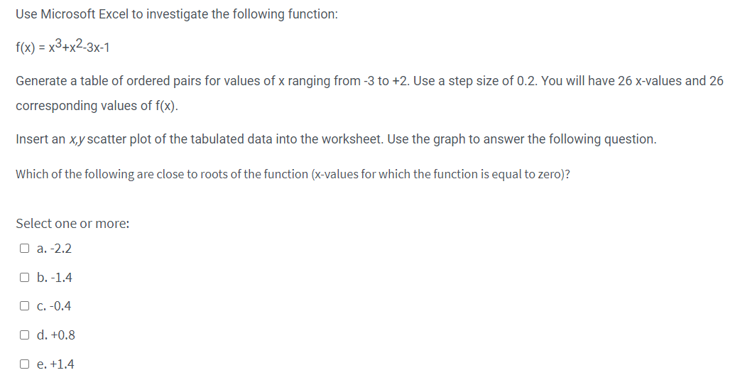 Use Microsoft Excel to investigate the following function:
f(x) = x³+x2-3x-1
Generate a table of ordered pairs for values of x ranging from -3 to +2. Use a step size of 0.2. You will have 26 x-values and 26
corresponding values of f(x).
Insert an x,y scatter plot of the tabulated data into the worksheet. Use the graph to answer the following question.
Which of the following are close to roots of the function (x-values for which the function is equal to zero)?
Select one or more:
a. -2.2
O b. -1.4
c. -0.4
O d. +0.8
O e. +1.4