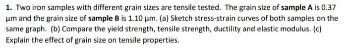 1. Two iron samples with different grain sizes are tensile tested. The grain size of sample A is 0.37
um and the grain size of sample B is 1.10 μm. (a) Sketch stress-strain curves of both samples on the
same graph. (b) Compare the yield strength, tensile strength, ductility and elastic modulus. (c)
Explain the effect of grain size on tensile properties.