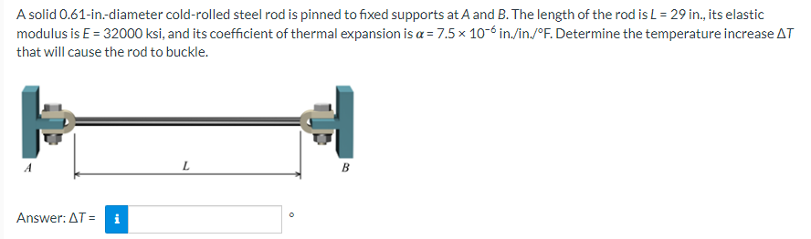 A solid 0.61-in.-diameter cold-rolled steel rod is pinned to fixed supports at A and B. The length of the rod is L = 29 in., its elastic
modulus is E = 32000 ksi, and its coefficient of thermal expansion is a = 7.5 x 10-6 in./in./°F. Determine the temperature increase AT
that will cause the rod to buckle.
þ
Answer: AT =
L
O