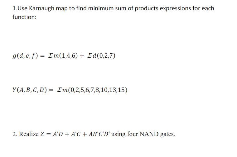 1.Use Karnaugh map to find minimum sum of products expressions for each
function:
g(d,e,f) = Σm(1,4,6) + Σd(0,2,7)
Y(A, B, C, D) = m(0,2,5,6,7,8,10,13,15)
2. Realize Z = A'D + A'C + AB'C'D' using four NAND gates.