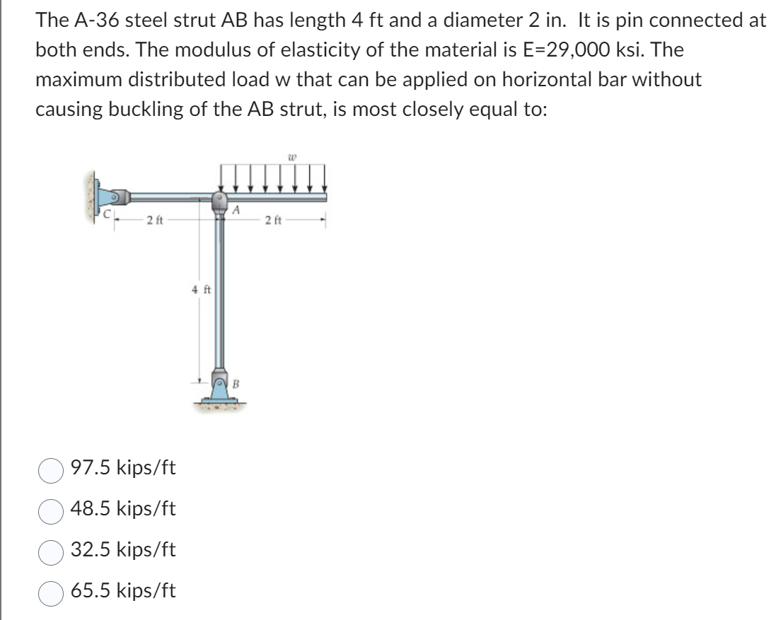 The A-36 steel strut AB has length 4 ft and a diameter 2 in. It is pin connected at
both ends. The modulus of elasticity of the material is E=29,000 ksi. The
maximum distributed load w that can be applied on horizontal bar without
causing buckling of the AB strut, is most closely equal to:
W
A
2 ft
2 ft
4 ft
T
B
97.5 kips/ft
48.5 kips/ft
32.5 kips/ft
65.5 kips/ft