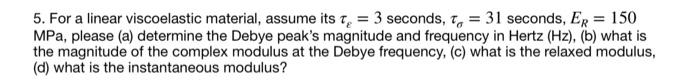 ### Problem Statement

Given a linear viscoelastic material with the following properties:
- \(\tau_{\epsilon} = 3\) seconds
- \(\tau_{\sigma} = 31\) seconds
- \(E_R = 150\) MPa

Please answer the following questions:

1. Determine the Debye peak’s magnitude and frequency in Hertz (Hz).
2. What is the magnitude of the complex modulus at the Debye frequency?
3. What is the relaxed modulus (\(E_R\))?
4. What is the instantaneous modulus?

### Explanation

For a linear viscoelastic material, \(\tau_{\epsilon}\) and \(\tau_{\sigma}\) are the relaxed and instantaneous time constants, respectively, and \(E_R\) is the relaxed modulus. These parameters are essential to understand the behavior of the material under different types of loading conditions, and the frequency response of the material.

### Solutions Steps

(a) To determine the Debye peak’s magnitude and frequency:
- The Debye peak frequency can be found using the time constants \(\tau_{\epsilon}\) and \(\tau_{\sigma}\).

(b) To find the magnitude of the complex modulus at the Debye frequency:
- This involves calculating the dynamic response of the material at the specific frequency corresponding to the Debye peak.

(c) The relaxed modulus \(E_R\) is already given as 150 MPa.

(d) The instantaneous modulus can be derived from the given material properties, often considering the relationship between \(\tau_{\epsilon}\) and \(\tau_{\sigma}\) and the given modulus \(E_R\).

Note: Detailed calculations and formulas applicable to complex modulus, Debye peak frequency, and instantaneous modulus derivations should be included in the solved section to guide students through the problem.