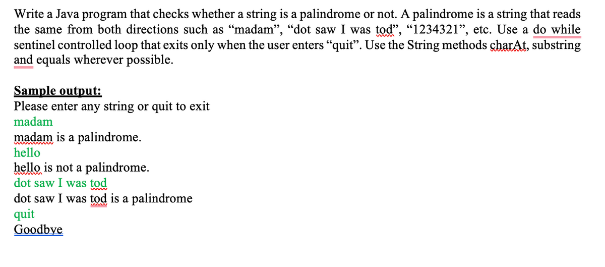 Write a Java program that checks whether a string is a palindrome or not. A palindrome is a string that reads
the same from both directions such as “madam", "dot saw I was tod", "1234321", etc. Use a do while
sentinel controlled loop that exits only when the user enters "quit". Use the String methods charAt, substring
and equals wherever possible.
Sample output:
Please enter any string or quit to exit
madam
madam is a palindrome.
hello
hello is not a palindrome.
dot saw I was tod
dot saw I was tod is a palindrome
quit
Goodbye