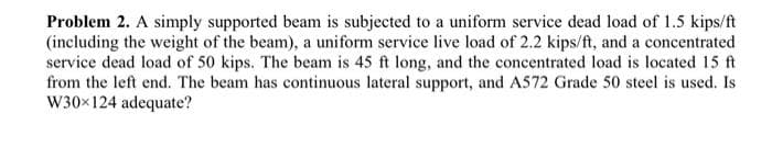 Problem 2. A simply supported beam is subjected to a uniform service dead load of 1.5 kips/ft
(including the weight of the beam), a uniform service live load of 2.2 kips/ft, and a concentrated
service dead load of 50 kips. The beam is 45 ft long, and the concentrated load is located 15 ft
from the left end. The beam has continuous lateral support, and A572 Grade 50 steel is used. Is
W30x124 adequate?