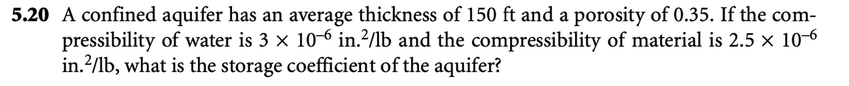 5.20 A confined aquifer has an average thickness of 150 ft and a porosity of 0.35. If the com-
pressibility of water is 3 × 106 in.²/lb and the compressibility of material is 2.5 × 10-6
in. ²/1b, what is the storage coefficient of the aquifer?