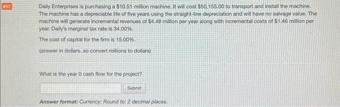 #17
Daily Enterprises is purchasing a $10.51 million machine. It will cost $50,155.00 to transport and install the machine.
The machine has a depreciable life of five years using the straight-line depreciation and will have no salvage value. The
machine will generate incremental revenues of $4.48 million per year along with incremental costs of $1.46 million per
year. Daily's marginal tax rate is 34.00%.
The cost of capital for the firm is 15.00%.
(answer in dollars..so convert millions to dollars)
What is the year 0 cash flow for the project?
Submit
Answer format: Currency: Round to: 2 decimal places.