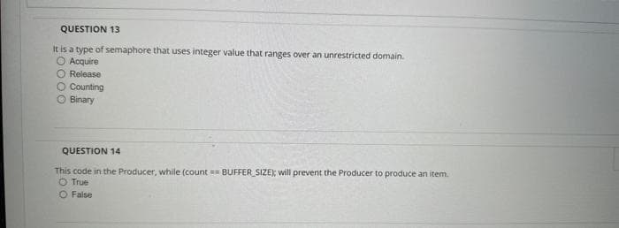 QUESTION 13
It is a type of semaphore that uses integer value that ranges over an unrestricted domain.
Acquire
O Release
O Counting
Binary
QUESTION 14
This code in the Producer, while (count== BUFFER_SIZE); will prevent the Producer to produce an item.
O True
False