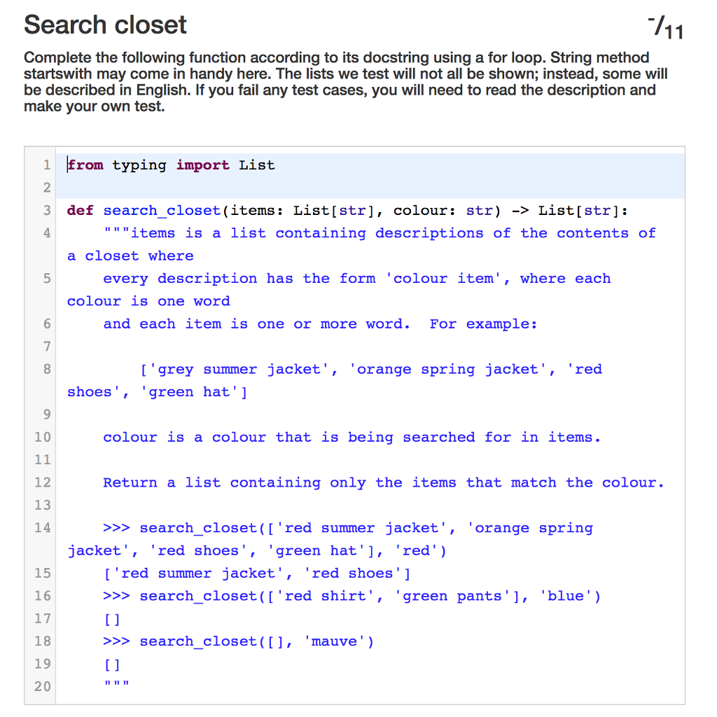 Search closet
711
Complete the following function according to its docstring using a for loop. String method
startswith may come in handy here. The lists we test will not all be shown; instead, some will
be described in English. If you fail any test cases, you will need to read the description and
make your own test.
1 from typing import List
2
3
4
5
7
8
9
10
11
12
13
14
15
16
17
18
19
20
def search_closet (items: List[str], colour: str) -> List[str]:
"""items is a list containing descriptions of the contents of
a closet where
every description has the form 'colour item', where each
colour is one word
and each item is one or more word. For example:
['grey summer jacket', 'orange spring jacket', 'red
shoes', green hat']
colour is a colour that is being searched for in items.
Return a list containing only the items that match the colour.
>>>search_closet (['red summer jacket', 'orange spring
jacket', 'red shoes', 'green hat'], 'red')
['red summer jacket', 'red shoes']
>>> search_closet ( ['red shirt',
[]
>>> search_closet ([], 'mauve ')
[]
11 11 11
I
green pants'], 'blue')