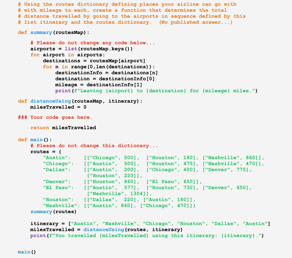 # Using the routes dictionary defining places your airline can go with
#with mileage to each, create a function that determines the total
#distance travelled by going to the airports in sequence defined by this
# list itinerary and the routes dictionary. (No published answer...
def summary (routesMap) :
# Please do not change any code below...
airports = list (routesMap.keys ())
for airport in airports:
destinations = routesMap [airport]
for n in range (0,len (destinations)):
destinationInfo = destinations [n]
destination = destinationInfo [0]
mileage = destinationInfo [1]
print (f"Leaving {airport} to {destination} for (mileage} miles.")
def distanceUsing (routesMap, itinerary):
milesTravelled = 0
### Your code goes here.
return milesTravelled
def main ():
# Please do not change this dictionary...
routes = {
main ()
"Austin":
"Chicago":
"Dallas":
"Denver":
"El Paso":
"Houston":
"Nashville":
summary (routes)
[["Chicago", 500], ["Houston", 180], ["Nashville", 86011,
[["Austin", 500], ["Houston", 475], ["Nashville", 470]],
[["Austin", 200],
["Chicago", 400], ["Denver", 775),
["Houston", 22011,
[["Houston", 860], ["El Paso", 650]],
[["Austin", 577], ["Houston", 730], ["Denver", 650],
["Nashville", 1304]],
[["Dallas", 220], ["Austin", 180]],
[["Austin", 860], ["Chicago", 4701]}
itinerary = ["Austin", "Nashville", "Chicago", "Houston", "Dallas", "Austin"]
milesTravelled = distanceUsing (routes, itinerary)
print (f"You travelled {milesTravelled} using this itinerary: {itinerary}.")