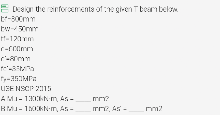 Design the reinforcements of the given T beam below.
bf=800mm
bw=450mm
tf=120mm
d=600mm
d'=80mm
fc'=35MPa
fy=350MPa
USE NSCP 2015
A.Mu = 1300kN-m, As =
B.Mu = 1600kN-m, As =
mm2
_mm2, As' =
mm2