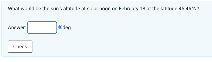 What would be the sun's altitude at solar noon on February 18 at the latitude 45.46°N?
Answer:
Check
Odeg.