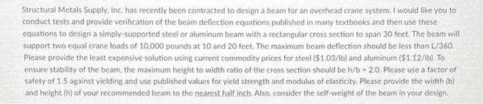 **Design and Verification of an Overhead Crane Beam**

*Overview:*

Structural Metals Supply, Inc. has recently been contracted to design a beam for an overhead crane system. The following tasks and guidelines are provided for this design project:

1. **Verification of Deflection Equations**:
    - Conduct tests and provide verification of the beam deflection equations as published in standard textbooks.

2. **Beam Design**:
    - Use the verified equations to design a simply-supported beam of steel or aluminum with a rectangular cross section spanning a length of 30 feet.

3. **Load Requirements**:
    - The beam must support two equal crane loads, each weighing 10,000 pounds, positioned at distances of 10 and 20 feet from one end of the beam.

4. **Deflection Constraints**:
    - The maximum beam deflection must not exceed L/360, where L is the span of the beam.

5. **Material and Cost Considerations**:
    - Use current commodity prices to determine the most cost-effective solution:
        - Steel: $1.03 per pound
        - Aluminum: $1.12 per pound

6. **Beam Dimensions and Stability**:
    - To ensure stability, maintain a maximum height-to-width ratio (h/b) of the cross section at 2.0.
    - Apply a safety factor of 1.5 against yielding.
    - Use published values for yield strength and modulus of elasticity for material selection.
    - Provide the width (b) and height (h) of the beam, rounded to the nearest half inch.

7. **Self-Weight Consideration**:
    - Include the self-weight of the beam in your design calculations.

*Educational Focus*:
This project provides an ideal case study for students to apply theoretical knowledge in structural engineering to a real-world problem. Students will learn about:
- Verifying and applying deflection equations
- Design considerations under specified loads and material constraints
- Economic impact on material selection
- Practical application and safety considerations in beam design
- Real-world implications of theoretical calculations 

By working through this project, students can strengthen their understanding of both fundamental concepts and complex design criteria in structural engineering.