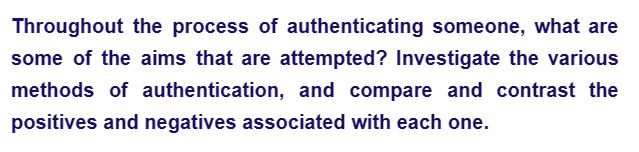 Throughout the process of authenticating someone, what are
some of the aims that are attempted? Investigate the various
methods of authentication, and compare and contrast the
positives and negatives associated with each one.