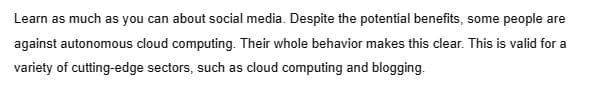 Learn as much as you can about social media. Despite the potential benefits, some people are
against autonomous cloud computing. Their whole behavior makes this clear. This is valid for a
variety of cutting-edge sectors, such as cloud computing and blogging.