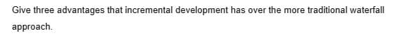 Give three advantages that incremental development has over the more traditional waterfall
approach.