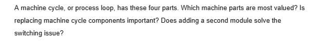 A machine cycle, or process loop, has these four parts. Which machine parts are most valued? Is
replacing machine cycle components important? Does adding a second module solve the
switching issue?