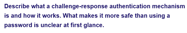 Describe what a challenge-response
authentication mechanism
is and how it works. What makes it more safe than using a
password is unclear at first glance.