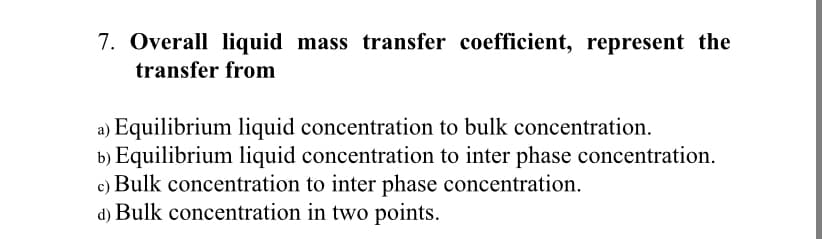 7. Overall liquid mass transfer coefficient, represent the
transfer from
a) Equilibrium liquid concentration to bulk concentration.
b) Equilibrium liquid concentration to inter phase concentration.
c) Bulk concentration to inter phase concentration.
d) Bulk concentration in two points.
