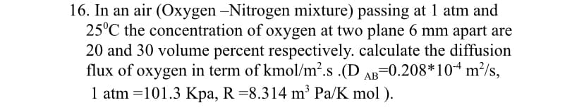 16. In an air (Oxygen -Nitrogen mixture) passing at 1 atm and
25°C the concentration of oxygen at two plane 6 mm apart are
20 and 30 volume percent respectively. calculate the diffusion
flux of oxygen in term of kmol/m2.s .(D AB=0.208*104 m²/s,
1 atm =101.3 Kpa, R =8.314 m³ Pa/K mol ).
