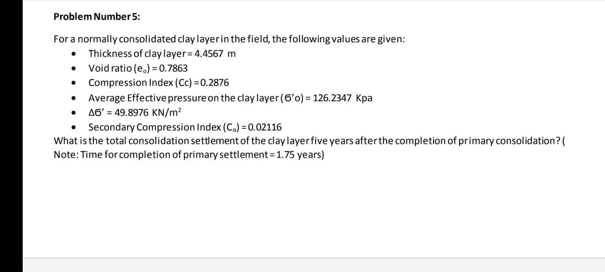 Problem Number 5:
For a normally consolidated clay layerin the field, the following values are given:
Thickness of clay layer= 4.4567 m
Void ratio (e.) = 0.7863
Compression Index (Cc) = 0.2876
Average Effective pressure on the clay layer (6'o) = 126.2347 Kpa
A6' = 49.8976 KN/m?
Secondary Compression Index (Ca) = 0.02116
What is the total consolidation settlement of the clay layer five years after the completion of primary consolidation? (
Note:Time for completion of primary settlement=1.75 years)
