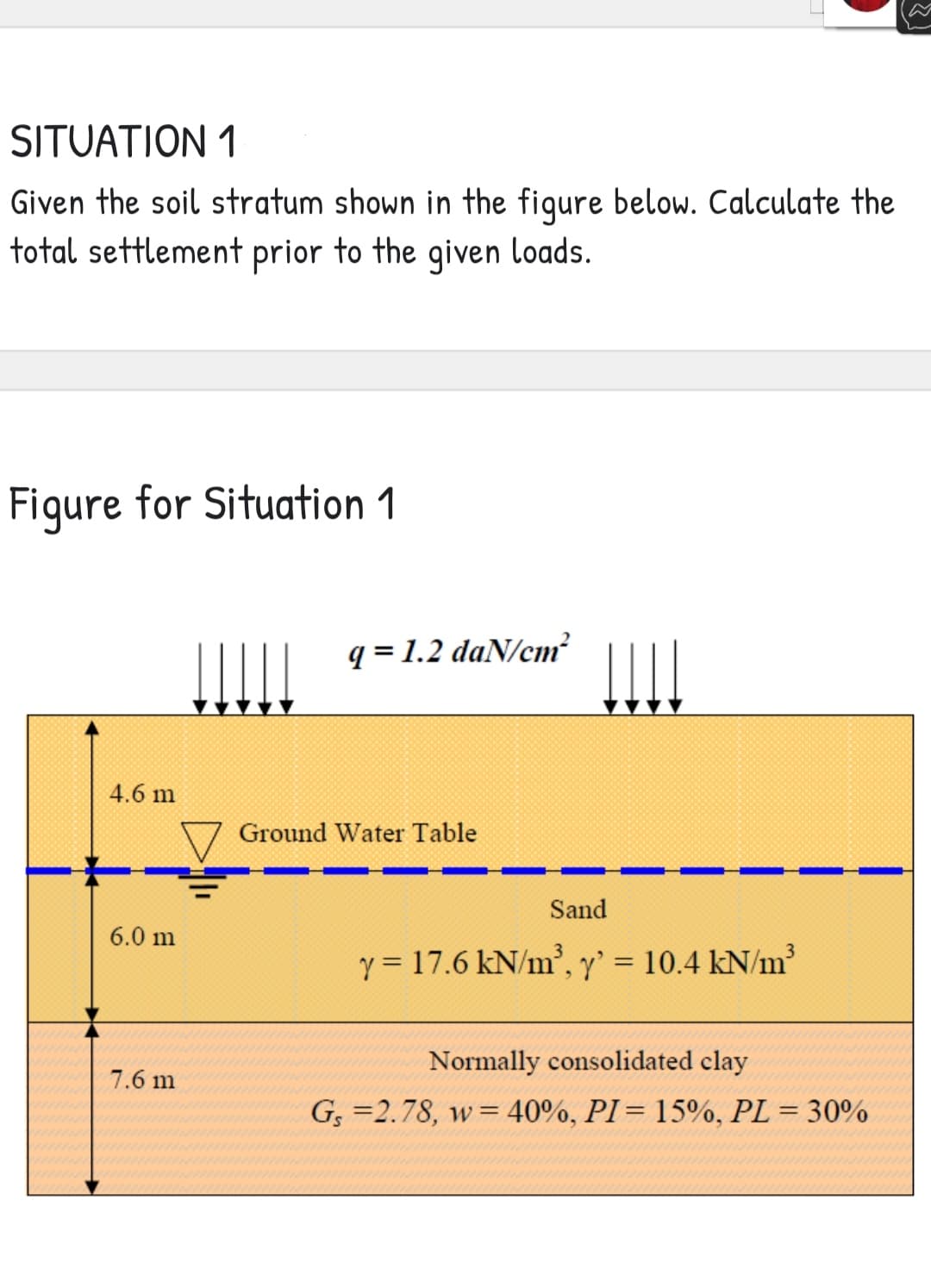 SITUATION 1
Given the soil stratum shown in the figure below. Calculate the
total settlement prior to the given loads.
Figure for Situation 1
q=1.2 daN/cm²
4.6 m
6.0 m
7.6 m
Ground Water Table
Sand
y = 17.6 kN/m³, y' = 10.4 kN/m²
Normally consolidated clay
Gs=2.78, w = 40%, PI = 15%, PL = 30%