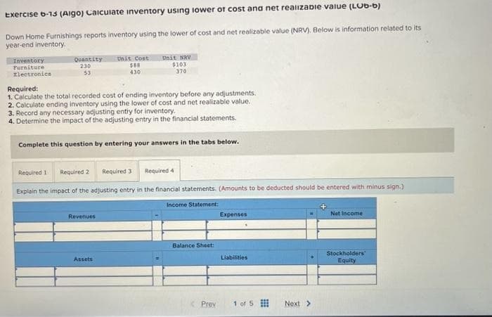 Exercise b-13 (Aigo) Calculate inventory using lower of cost and net realizable value (LUb-b)
Down Home Furnishings reports inventory using the lower of cost and net realizable value (NRV). Below is information related to its
year-end inventory.
Inventory
Furniture
Electronics
Quantity
230
53
Unit Cost
$88
430
Required:
1. Calculate the total recorded cost of ending inventory before any adjustments.
2. Calculate ending inventory using the lower of cost and net realizable value.
Unit NRV
$103
370
3. Record any necessary adjusting entry for inventory.
4. Determine the impact of the adjusting entry in the financial statements.
Complete this question by entering
your answers in the tabs below.
Revenues
Assets
Required 1 Required 2 Required 3
Explain the impact of the adjusting entry in the financial statements. (Amounts to be deducted should be entered with minus sign.)
Income Statement:
Required 4
Balance Sheet:
Prey
Expenses
Liabilities
1 of 5
Next >
Net Income
Stockholders)
Equity