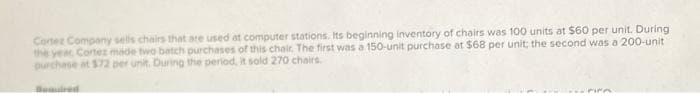 Cortez Company sells chairs that are used at computer stations. Its beginning inventory of chairs was 100 units at $60 per unit. During
the year Cortez made two batch purchases of this chair. The first was a 150-unit purchase at $68 per unit; the second was a 200-unit
purchase at $72 per unit. During the period, it sold 270 chairs.
Bequired
rico