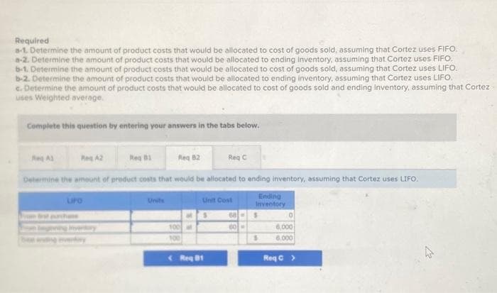 Required
a-1. Determine the amount of product costs that would be allocated to cost of goods sold, assuming that Cortez uses FIFO.
a-2. Determine the amount of product costs that would be allocated to ending inventory, assuming that Cortez uses FIFO
b-1. Determine the amount of product costs that would be allocated to cost of goods sold, assuming that Cortez uses LIFO.
b-2. Determine the amount of product costs that would be allocated to ending inventory, assuming that Cortez uses LIFO.
c. Determine the amount of product costs that would be allocated to cost of goods sold and ending inventory, assuming that Cortez
uses Weighted average.
Complete this question by entering your answers in the tabs below.
Reg A1
Reg 81
Req 82
Determine the amount of product costs that would be allocated to ending inventory, assuming that Cortez uses LIFO.
Ending
Inventory
Reg A2
LIFO
Units
100 at
100
Req C
Unit Cost
Req B1
68
60
S
0
6,000
6.000
Req C >