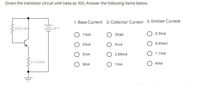 Given the transistor circuit with beta as 100. Answer the following items below.
1. Base Current 2. Collector Current 3. Emitter Current
270 k Ohrh
-16V
10uA
O 30uA
2.9mA
O ÕIIA
29UA
5.89mA
3mA
O 2.89mA
O 1.1mA
2.7 k Ohm
O 1mA
6mA
5mA
