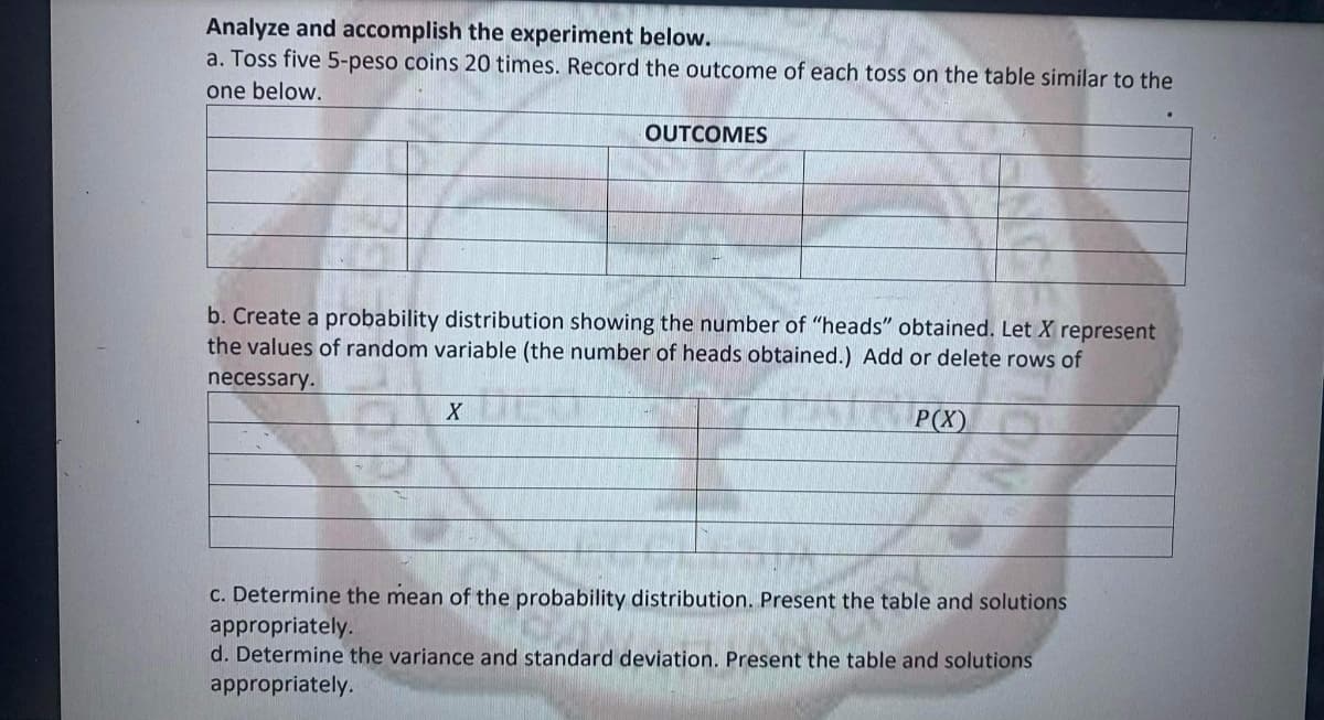 Analyze and accomplish the experiment below.
a. Toss five 5-peso coins 20 times. Record the outcome of each toss on the table similar to the
one below.
OUTCOMES
b. Create a probability distribution showing the number of "heads" obtained. Let X represent
the values of random variable (the number of heads obtained.) Add or delete rows of
necessary.
P(X)
C. Determine the mean of the probability distribution. Present the table and solutions
appropriately.
d. Determine the variance and standard deviation. Present the table and solutions
appropriately.
