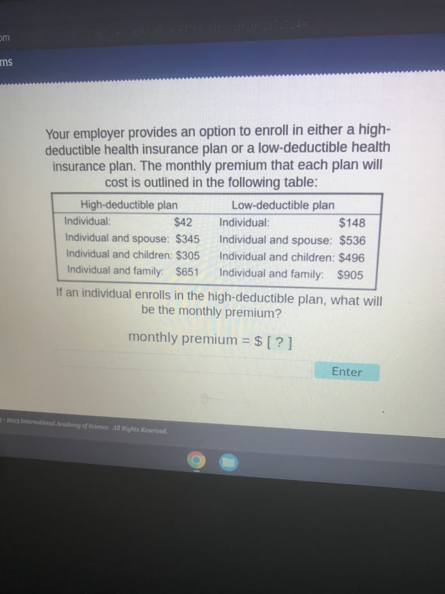 om
ms
erfoue acellis eraill class D=2062172724#
Your employer provides an option to enroll in either a high-
deductible health insurance plan or a low-deductible health
insurance plan. The monthly premium that each plan will
cost is outlined in the following table:
High-deductible plan
Low-deductible plan
Individual:
$42
Individual and spouse: $345
Individual and children: $305
Individual and family: $651
If an individual enrolls in the high-deductible plan, what will
be the monthly premium?
monthly premium = $ [?]
3-2023 International Academy of Science. All Rights Reserved.
Individual:
$148
Individual and spouse: $536
Individual and children: $496
Individual and family: $905
O
Enter