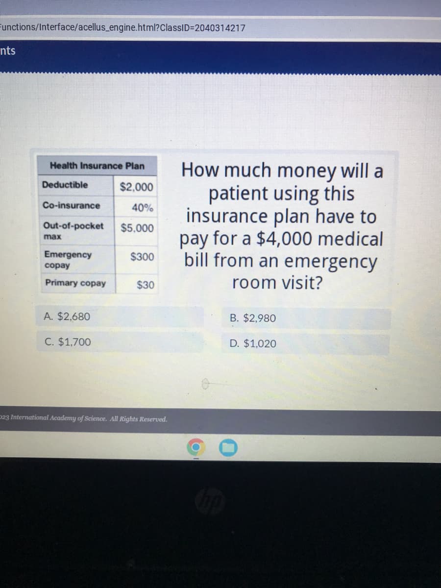 Functions/Interface/acellus_engine.html?ClassID=2040314217
nts
Health Insurance Plan
Deductible
$2,000
Co-insurance
40%
Out-of-pocket $5,000
max
Emergency
copay
Primary copay
A. $2,680
C. $1,700
$300
$30
D23 International Academy of Science. All Rights Reserved.
How much money will a
patient using this
insurance plan have to
pay for a $4,000 medical
bill from an emergency
room visit?
B. $2,980
D. $1,020
0