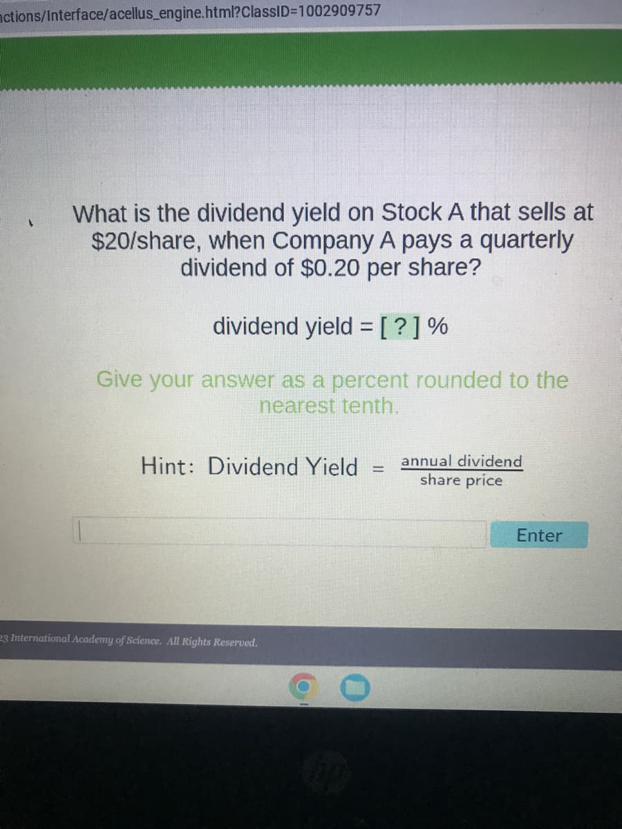 nctions/Interface/acellus_engine.html?ClassID=1002909757
1
What is the dividend yield on Stock A that sells at
$20/share, when Company A pays a quarterly
dividend of $0.20 per share?
dividend yield = [?] %
Give your answer as a percent rounded to the
nearest tenth.
Hint: Dividend Yield
23 International Academy of Science. All Rights Reserved.
-
annual dividend
share price
Enter