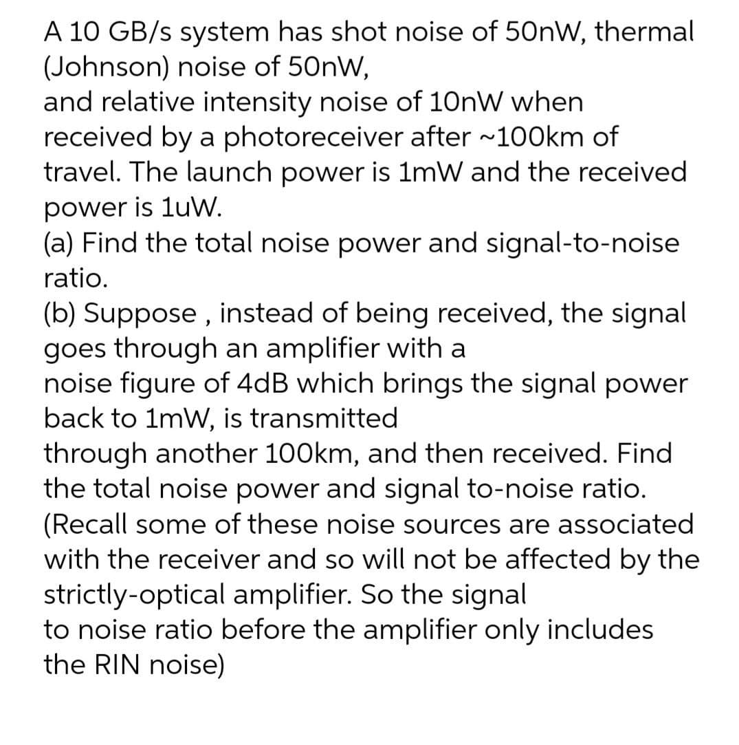 A 10 GB/s system has shot noise of 50nW, thermal
(Johnson) noise of 50nW,
and relative intensity noise of 10nW when
received by a photoreceiver after ~100km of
travel. The launch power is 1mW and the received
power is 1uW.
(a) Find the total noise power and signal-to-noise
ratio.
(b) Suppose , instead of being received, the signal
goes through an amplifier with a
noise figure of 4dB which brings the signal power
back to 1mW, is transmitted
through another 100km, and then received. Find
the total noise power and signal to-noise ratio.
(Recall some of these noise sources are associated
with the receiver and so will not be affected by the
strictly-optical amplifier. So the signal
to noise ratio before the amplifier only includes
the RIN noise)
