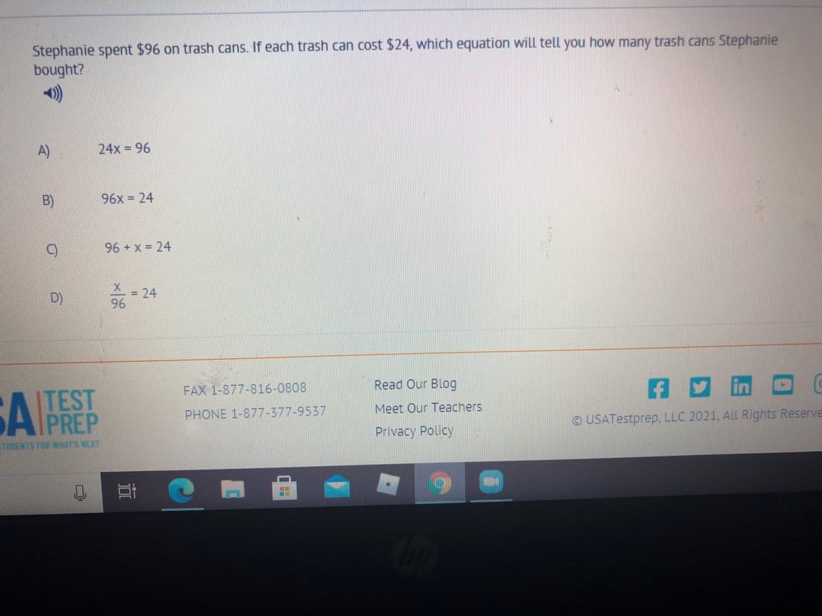 Stephanie spent $96 on trash cans. If each trash can cost $24, which equation will tell you how many trash cans Stephanie
bought?
A)
24x 96
B)
96x = 24
96 + x = 24
D)
= 24
96
FAX 1-877-816-0808
Read Our Blog
SATEST
APREP
PHONE 1-877-377-9537
Meet Our Teachers
© USATestprep, LLC 2021, All Rights Reserve
Privacy Policy
TDENTS FOR WTS NEXT
