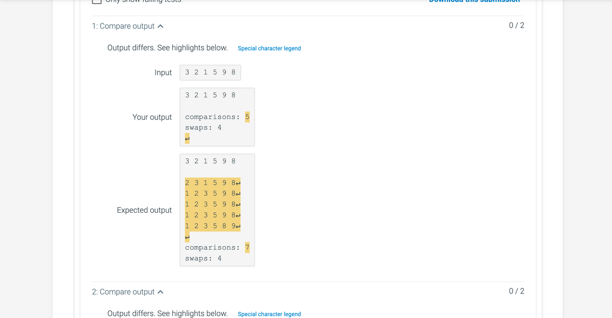 1: Compare output
Output differs. See highlights below. Special character legend
Input
Your output
output
2: Compare output
3 2 1 5 98
3 2 1 5 98
comparisons:
swaps: 4
3 2 1 5 98
2 3 1
1 2 3
1 2 3
5 9 8
1 2 3 5
1 2 3
5
5
5
9 8
9
8
9 8
8 9
5
comparisons: 7
swaps: 4
Output differs. See highlights below. Special character legend
0/2
0/2