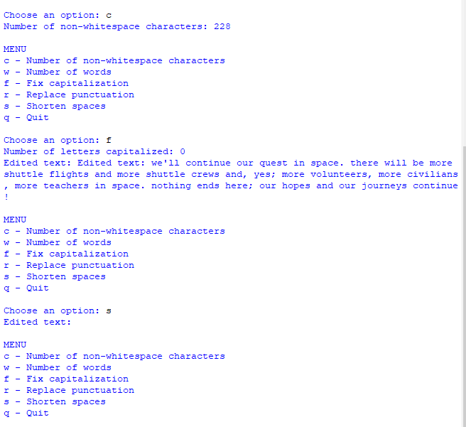 Choose an option: c
Number of non-whitespace characters: 228
MENU
с
f
I
S
q Quit
Number of non-whitespace characters
Number of words
Fix capitalization
-
Choose an option: f
Number of letters capitalized: 0
Edited text: Edited text: we'll continue our quest in space. there will be more
shuttle flights and more shuttle crews and, yes; more volunteers, more civilians
, more teachers in space. nothing ends here; our hopes and our journeys continue
!
Replace punctuation
Shorten spaces
MENU
S
q
с
Number of non-whitespace characters
W Number of words
f - Fix capitalization
r Replace punctuation
Shorten spaces
Quit
с
W
f
I
S
q
Choose an option: s
Edited text:
MENU
Number of non-whitespace characters
Number of words
Fix capitalization
Replace punctuation
Shorten spaces
Quit