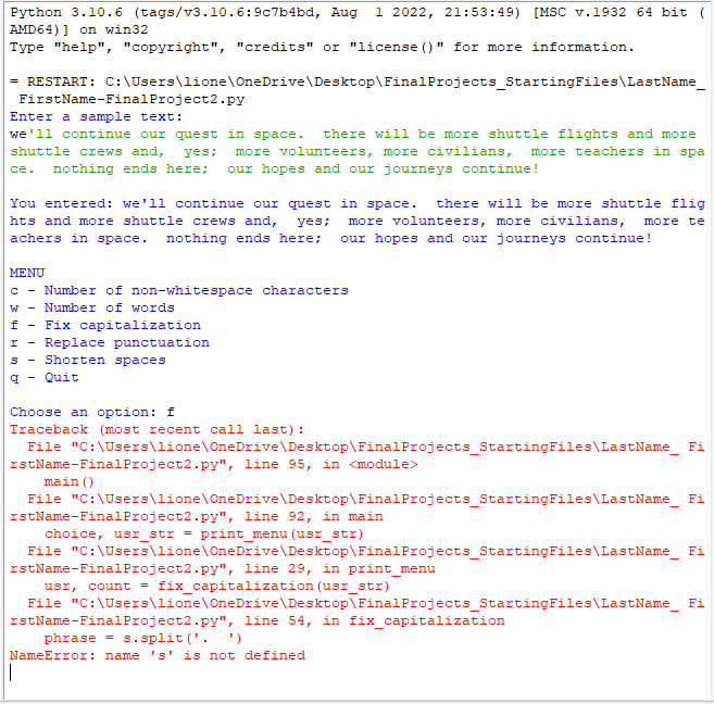 Python 3.10.6 (tags/v3.10.6:9c7b4bd,
AMD64)] on win32
Type "help", "copyright", "credits" or "license ()" for more information.
= RESTART: C:\Users\lione\OneDrive\Desktop\Final
FirstName-Final Project2.py
Enter a sample text:
we'll continue our quest in space. there will be more shuttle flights and more
shuttle crews and,
yes; more volunteers, more civilians, more teachers in spa
ce. nothing ends here; our hopes and our journeys continue!
Aug 1 2022, 21:53:49) [MSC v.1932 64 bit (
You entered: we'll continue our quest in space. there will be more shuttle flig
hts and more shuttle crews and, yes; more volunteers, more civilians, more te
achers in space. nothing ends here; our hopes and our journeys continue!
MENU
с - Number of non-whitespace characters
Number of words
W-
f - Fix capitalization
I - Replace punctuation
S
Shorten spaces
q - Quit
Projects StartingFiles\LastName_
phrases.split('.
NameError: name 's' is not defined
Choose an option: f
Traceback (most recent call last):
File "C:\Users\lione\OneDrive\Desktop\Final Projects StartingFiles\LastName_ Fi
rstName-Final Project2.py", line 95, in <module>
main ()
File "C:\Users\lione\OneDrive\Desktop\Final Projects StartingFiles\LastName_ Fi
rstName-Final Project2.py", line 92, in main
choice, usr_str = print_menu (usr_str)
File "C:\Users\lione\OneDrive\Desktop\Final Projects StartingFiles\LastName_ Fi
rstName-Final Project2.py", line 29, in print_menu
usr, count = fix_capitalization (usr_str)
File "C:\Users\lione\OneDrive\Desktop\Final Projects StartingFiles\LastName_ Fi
rstName-Final Project2.py", line 54, in fix_capitalization