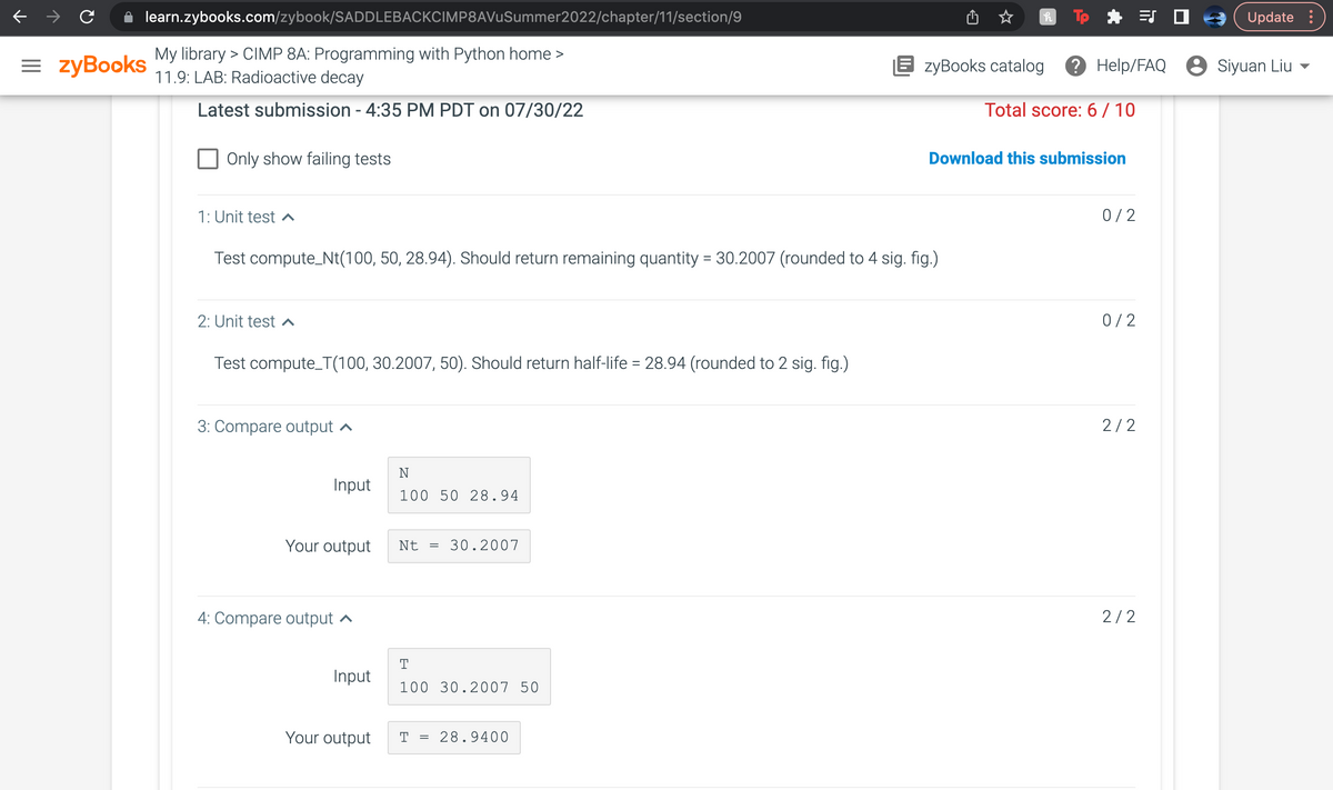learn.zybooks.com/zybook/SADDLEBACKCIMP8AVuSummer2022/chapter/11/section/9
My library > CIMP 8A: Programming with Python home >
11.9: LAB: Radioactive decay
Latest submission - 4:35 PM PDT on 07/30/22
= zyBooks
Only show failing tests
1: Unit test ^
2: Unit test ^
Test compute_Nt(100, 50, 28.94). Should return remaining quantity = 30.2007 (rounded to 4 sig. fig.)
Test compute_T(100, 30.2007, 50). Should return half-life = 28.94 (rounded to 2 sig. fig.)
3: Compare output
Input
Your output
4: Compare output
Input
Your output
N
100 50 28.94
Nt = 30.2007
T
100 30.2007 50
T = 28.9400
h
EzyBooks catalog ? Help/FAQ Siyuan Liu
Total score: 6/10
Download this submission
0/2
0/2
2/2
Update
2/2