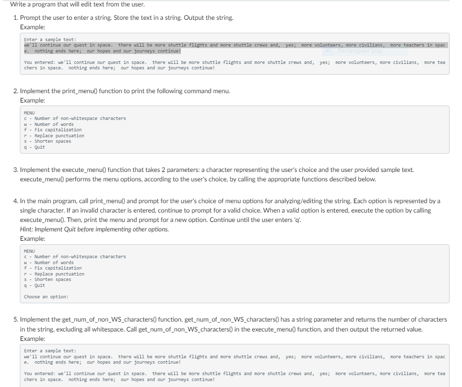 Write a program that will edit text from the user.
1. Prompt the user to enter a string. Store the text in a string. Output the string.
Example:
Enter a sample text:
we'll continue our quest in space. there will be more shuttle flights and more shuttle crews and, yes; more volunteers, more civilians,
e. nothing ends here; our hopes and our journeys continue!
Rectangular Snip
You entered: we'll continue our quest in space. there will be more shuttle flights and more shuttle crews and, yes; more volunteers, more civilians, more tea
chers in space. nothing ends here; our hopes and our journeys continue!
2. Implement the print_menu() function to print the following command menu.
Example:
MENU
c - Number of non-whitespace characters
w Number of words
f Fix capitalization
r-Replace punctuation
s Shorten spaces
q- Quit
3. Implement the execute_menu() function that takes 2 parameters: a character representing the user's choice and the user provided sample text.
execute_menu() performs the menu options, according to the user's choice, by calling the appropriate functions described below.
more teachers in spac
4. In the main program, call print_menu() and prompt for the user's choice of menu options for analyzing/editing the string. Each option is represented by a
single character. If an invalid character is entered, continue to prompt for a valid choice. When a valid option is entered, execute the option by calling
execute_menu(). Then, print the menu and prompt for a new option. Continue until the user enters 'q'.
Hint: Implement Quit before implementing other options.
Example:
MENU
c - Number of non-whitespace characters
w Number of words
f
Fix capitalization
r Replace punctuation
s
Shorten spaces
q - Quit
Choose an option:
5. Implement the get_num_of_non_WS_characters() function. get_num_of_non_WS_characters() has a string parameter and returns the number of characters
in the string, excluding all whitespace. Call get_num_of_non_WS_characters() in the execute_menu() function, and then output the returned value.
Example:
Enter a sample text:
we'll continue our quest in space. there will be more shuttle flights and more shuttle crews and, yes; more volunteers, more civilians, more teachers in spac
e. nothing ends here; our hopes and our journeys continue!
You entered: we'll continue our quest in space. there will be more shuttle flights and more shuttle crews and, yes; more volunteers, more civilians, more tea
chers in space. nothing ends here; our hopes and our journeys continue!