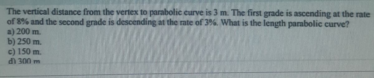 The vertical distance from the vertex to parabolic curve is 3 m. The first grade is ascending at the rate
of 8% and the second grade is descending at the rate of 3%. What is the length parabolic curve?
a) 200 m.
b) 250 m.
c) 150 m.
d) 300 m