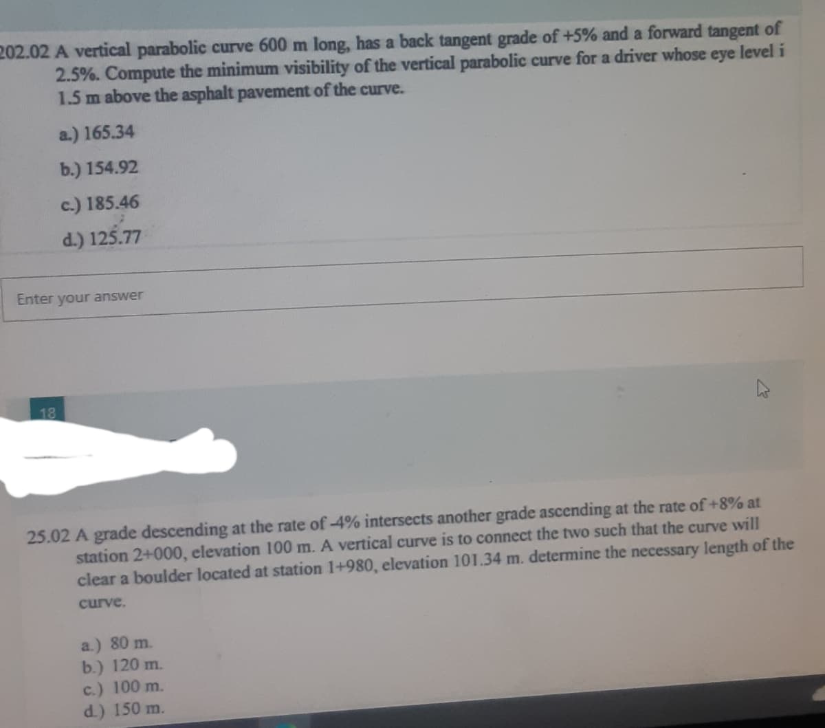 202.02 A vertical parabolic curve 600 m long, has a back tangent grade of +5% and a forward tangent of
2.5%. Compute the minimum visibility of the vertical parabolic curve for a driver whose eye level i
1.5 m above the asphalt pavement of the curve.
a.) 165.34
b.) 154.92
c.) 185.46
d.) 125.77
Enter your answer
18
25.02 A grade descending at the rate of -4% intersects another grade ascending at the rate of +8% at
station 2+000, elevation 100 m. A vertical curve is to connect the two such that the curve will
clear a boulder located at station 1+980, elevation 101.34 m. determine the necessary length of the
curve.
a.) 80 m.
b.) 120 m.
c.) 100 m.
d.) 150 m.