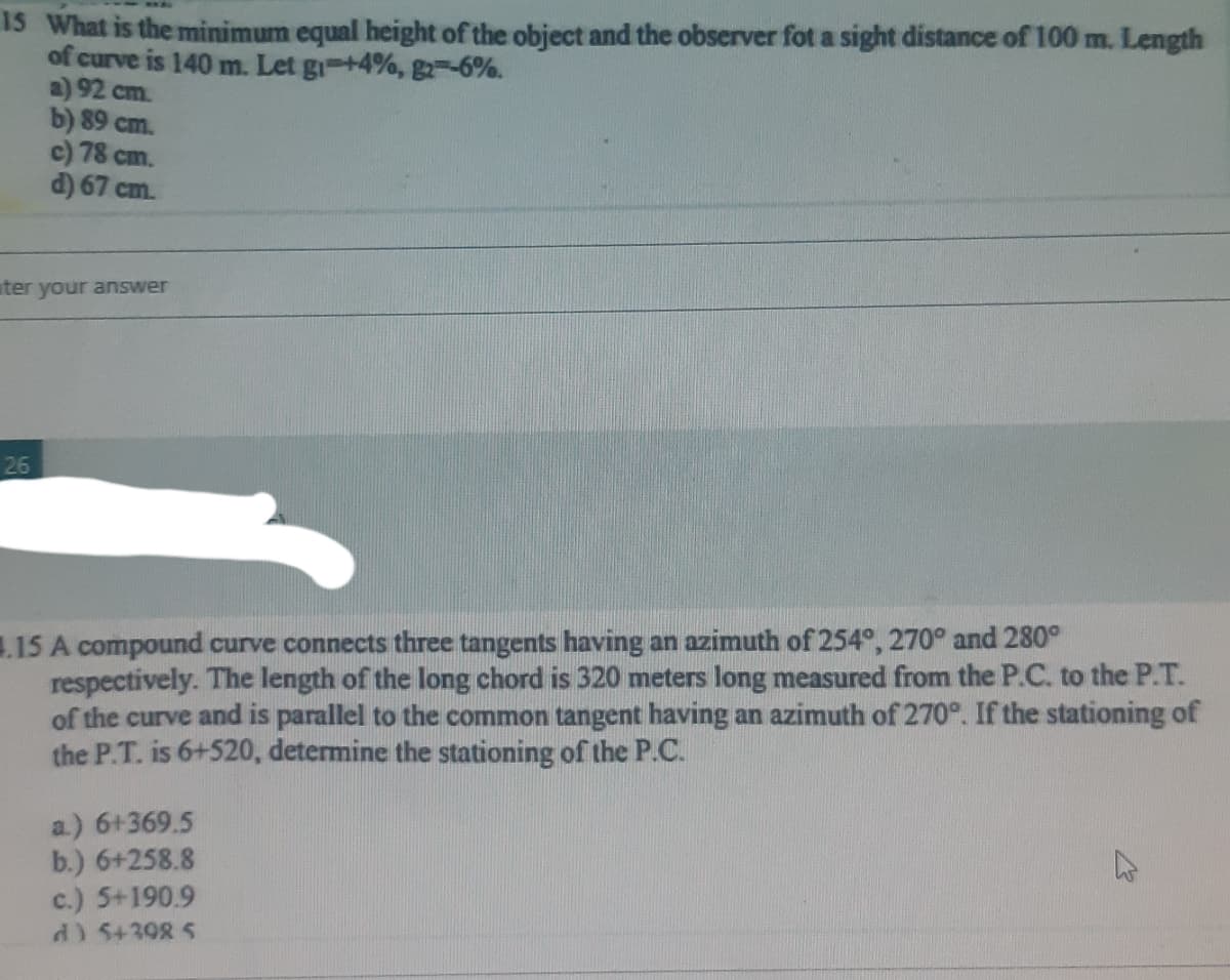 Is What is the minimum equal height of the object and the observer fot a sight distance of 100 m. Length
of curve is 140 m. Let gi +4%, g2 -6%.
a) 92 cm.
b) 89 cm.
c) 78 cm.
d) 67 cm.
ter your answer
26
.15 A compound curve connects three tangents having an azimuth of 254°, 270° and 280°
respectively. The length of the long chord is 320 meters long measured from the P.C. to the P.T.
of the curve and is parallel to the common tangent having an azimuth of 270°. If the stationing of
the P.T. is 6+520, determine the stationing of the P.C.
a.) 6+369.5
b.) 6+258.8
c.) 5+190.9
d) 5+398 5