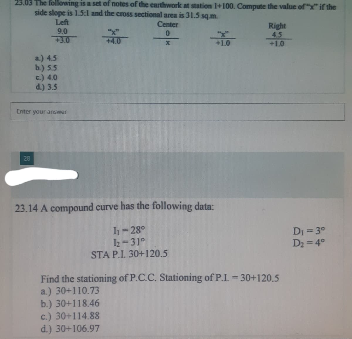 23.03 The following is a set of notes of the earthwork at station 1+100. Compute the value of "x" if the
side slope is 1.5:1 and the cross sectional area is 31.5 sq.m.
Left
Center
9.0
0
+3.0
X
a) 4.5
b.) 5.5
c.) 4.0
d.) 3.5
Enter your answer
28
+4.0
*/
23.14 A compound curve has the following data:
I₁ = 28°
12 31°
STA P.I. 30+120.5
+1.0
Right
4.5
+1.0
Find the stationing of P.C.C. Stationing of P.I. = 30+120.5
a.) 30+110.73
b.) 30+118.46
c.) 30+114.88
d.) 30+106.97
D₁ = 3°
D₂ = 4°