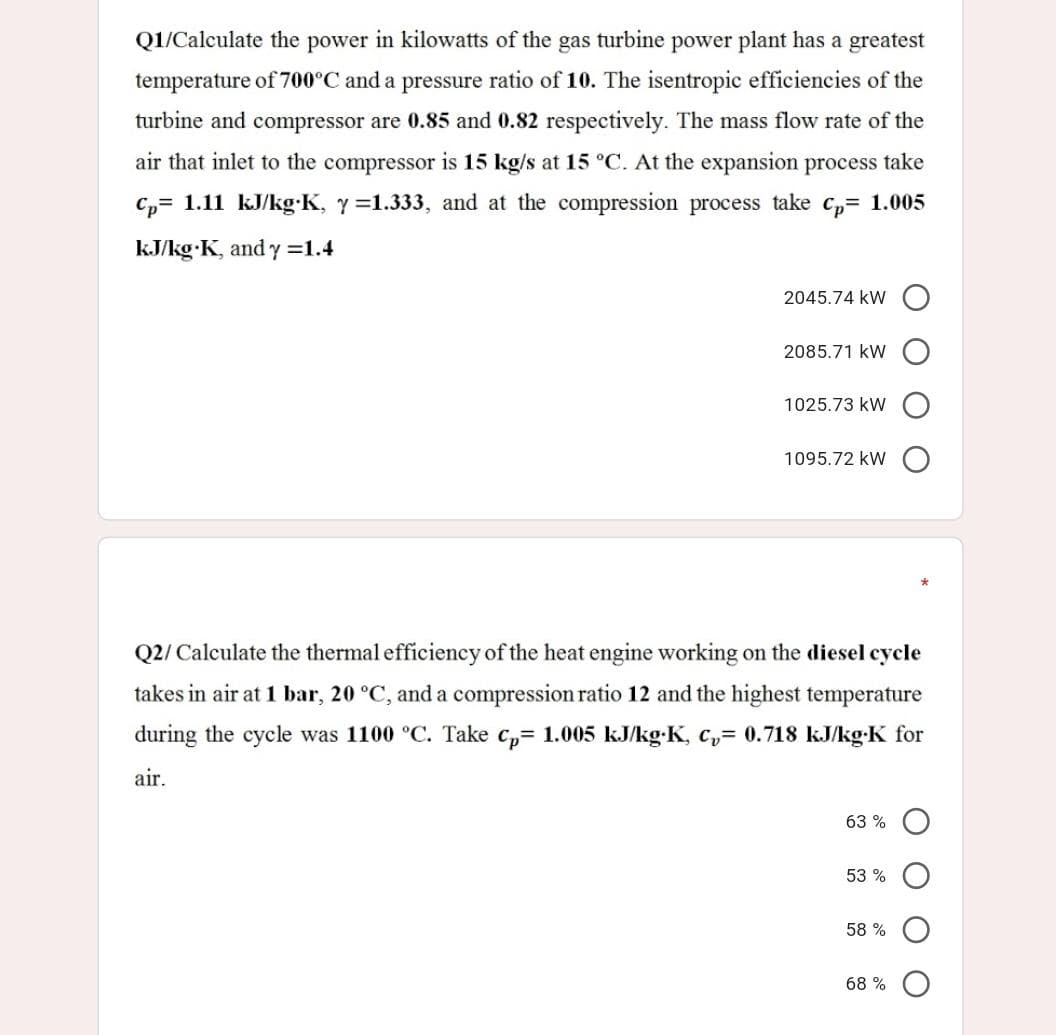 Q1/Calculate the power in kilowatts of the gas turbine power plant has a greatest
temperature of 700°C and a pressure ratio of 10. The isentropic efficiencies of the
turbine and compressor are 0.85 and 0.82 respectively. The mass flow rate of the
air that inlet to the compressor is 15 kg/s at 15 °C. At the expansion process take
C,= 1.11 kJ/kg:K, y=1.333, and at the compression process take c,= 1.005
kJ/kg K, and y =1.4
2045.74 kW
2085.71 kW
1025.73 kW
1095.72 kW
Q2/ Calculate the thermal efficiency of the heat engine working on the diesel cycle
takes in air at 1 bar, 20 °C, and a compression ratio 12 and the highest temperature
during the cycle was 1100 °C. Take c,= 1.005 kJ/kg-K, c,= 0.718 kJkg-K for
air.
63 %
53 %
58 %
68 %
