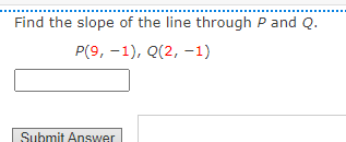 **Finding the Slope of a Line through Two Points**

To find the slope of the line through points \( P \) and \( Q \):

**Given Points:**
- \( P(9, -1) \)
- \( Q(2, -1) \)

**Task:**
Calculate the slope.

**Instructions:**
1. Use the slope formula:
   \[
   m = \frac{y_2 - y_1}{x_2 - x_1}
   \]
2. Substitute the coordinates of points \( P \) and \( Q \) into the formula.

**Interactive Component:**
Enter your answer in the box provided and click "Submit Answer" to check your calculations.

**Example Calculation:**
The y-coordinates for both points \( P \) and \( Q \) are \(-1\). We'll denote:
- \( x_1 = 9 \)
- \( y_1 = -1 \)
- \( x_2 = 2 \)
- \( y_2 = -1 \)

So,
\[
m = \frac{-1 - (-1)}{2 - 9} = \frac{0}{-7} = 0
\]

Submit your answer: [Text input box]
[Submit Answer button]